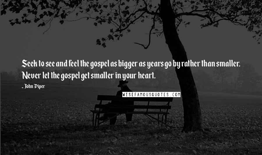 John Piper Quotes: Seek to see and feel the gospel as bigger as years go by rather than smaller. Never let the gospel get smaller in your heart.
