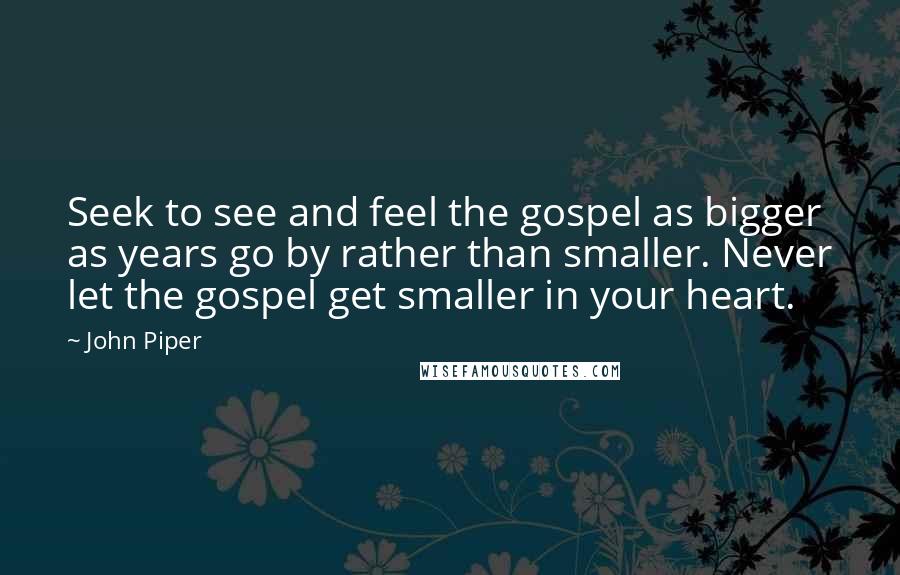 John Piper Quotes: Seek to see and feel the gospel as bigger as years go by rather than smaller. Never let the gospel get smaller in your heart.