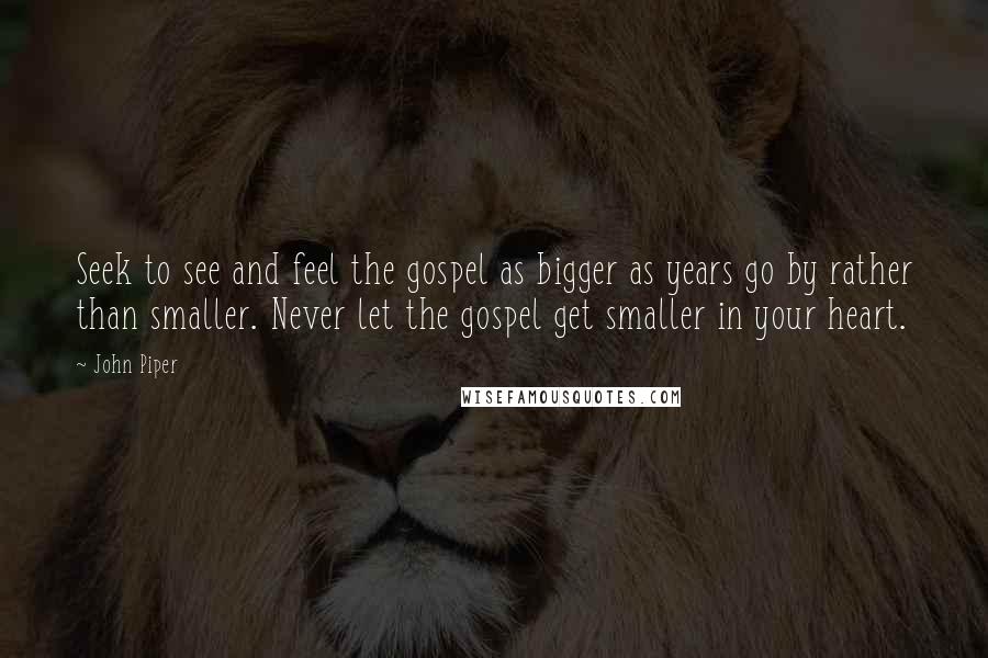 John Piper Quotes: Seek to see and feel the gospel as bigger as years go by rather than smaller. Never let the gospel get smaller in your heart.