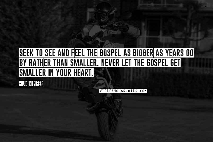 John Piper Quotes: Seek to see and feel the gospel as bigger as years go by rather than smaller. Never let the gospel get smaller in your heart.