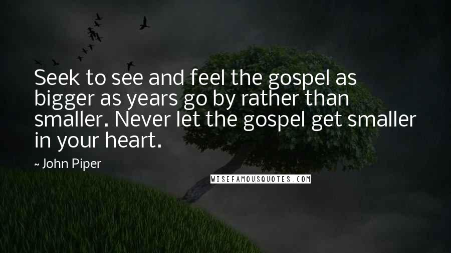 John Piper Quotes: Seek to see and feel the gospel as bigger as years go by rather than smaller. Never let the gospel get smaller in your heart.