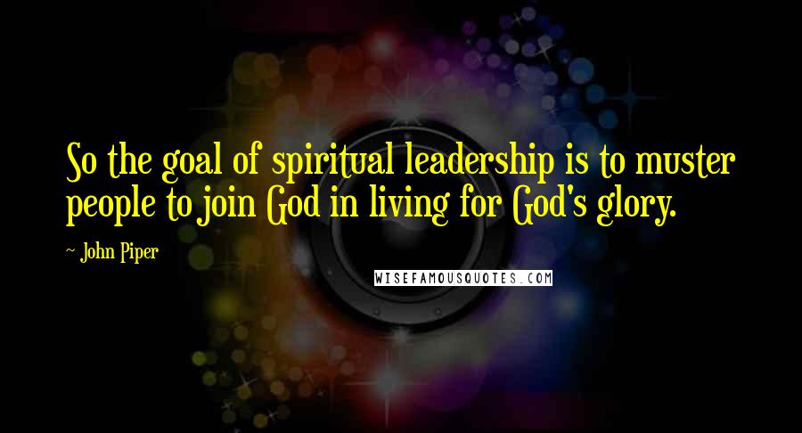 John Piper Quotes: So the goal of spiritual leadership is to muster people to join God in living for God's glory.