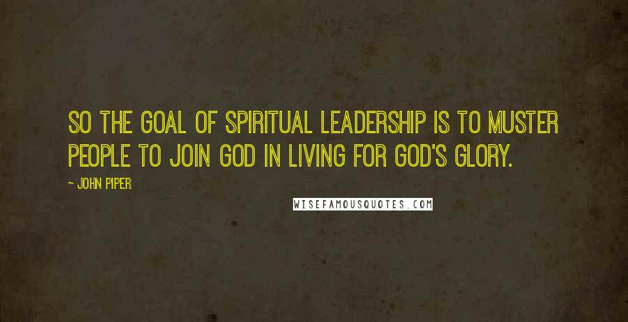 John Piper Quotes: So the goal of spiritual leadership is to muster people to join God in living for God's glory.
