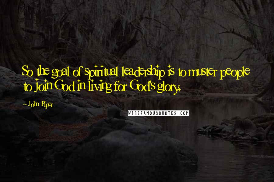 John Piper Quotes: So the goal of spiritual leadership is to muster people to join God in living for God's glory.