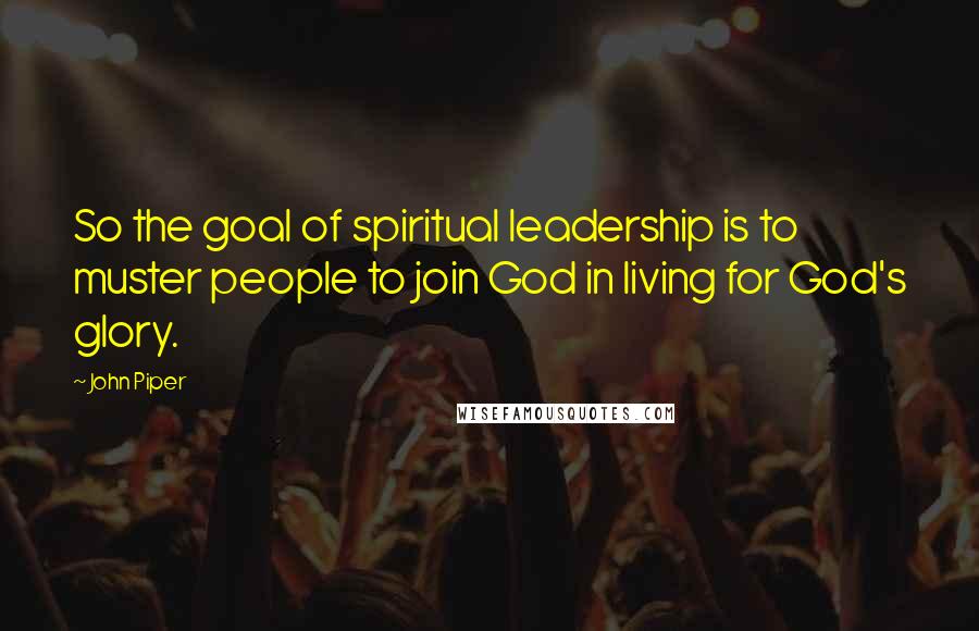 John Piper Quotes: So the goal of spiritual leadership is to muster people to join God in living for God's glory.