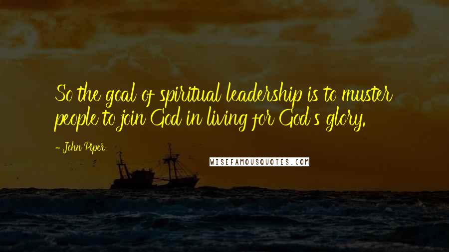 John Piper Quotes: So the goal of spiritual leadership is to muster people to join God in living for God's glory.