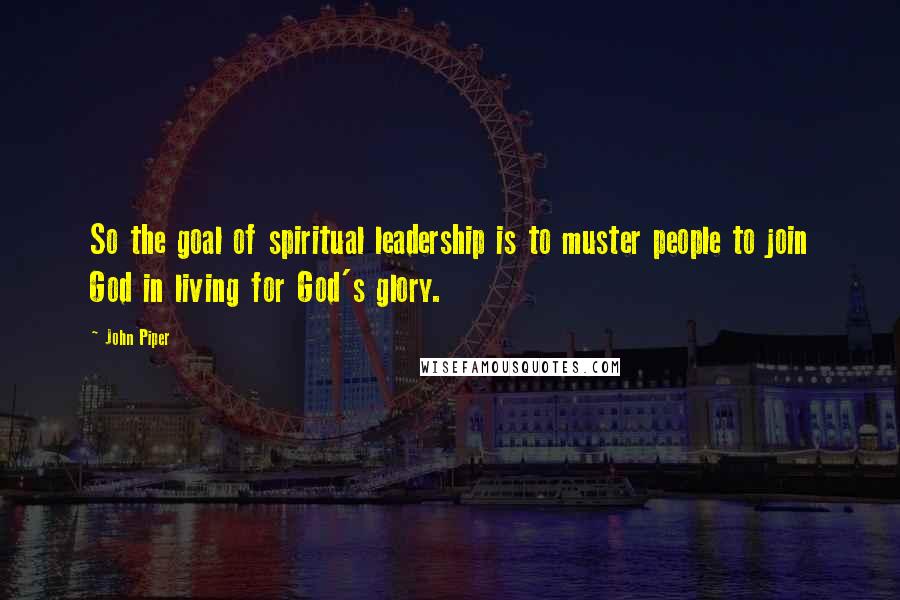 John Piper Quotes: So the goal of spiritual leadership is to muster people to join God in living for God's glory.