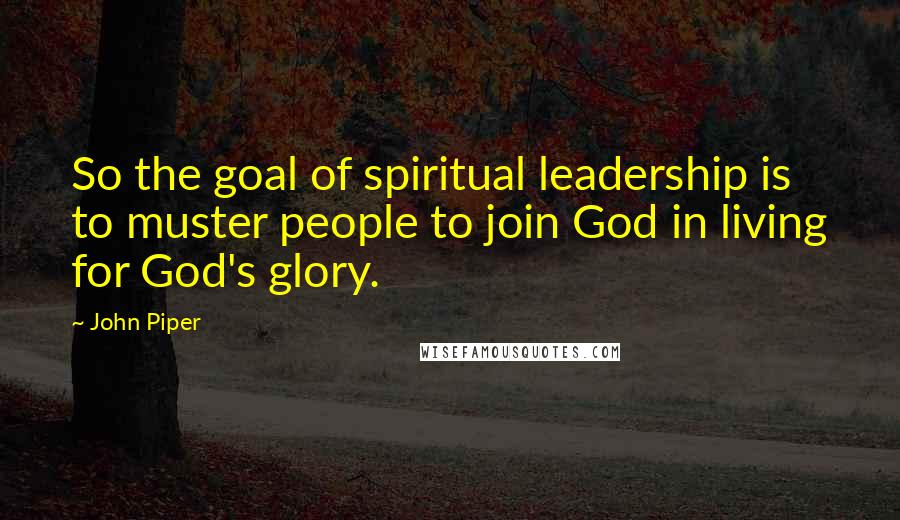John Piper Quotes: So the goal of spiritual leadership is to muster people to join God in living for God's glory.
