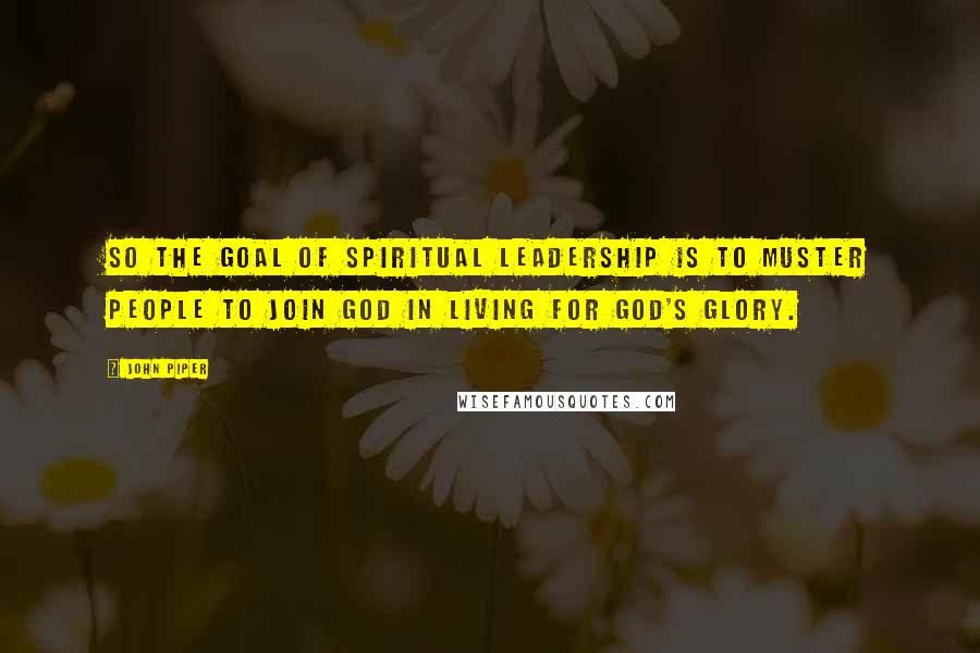 John Piper Quotes: So the goal of spiritual leadership is to muster people to join God in living for God's glory.
