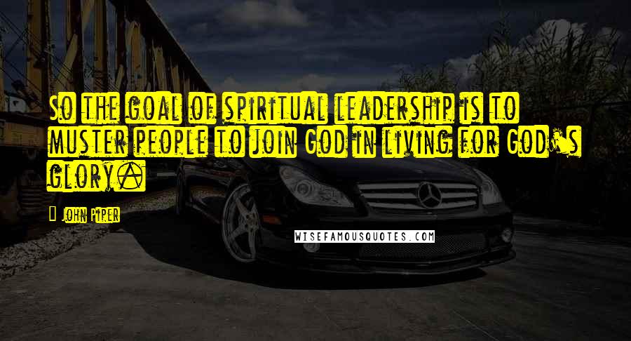 John Piper Quotes: So the goal of spiritual leadership is to muster people to join God in living for God's glory.