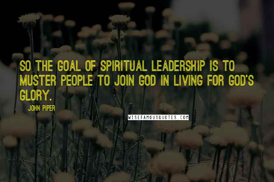John Piper Quotes: So the goal of spiritual leadership is to muster people to join God in living for God's glory.