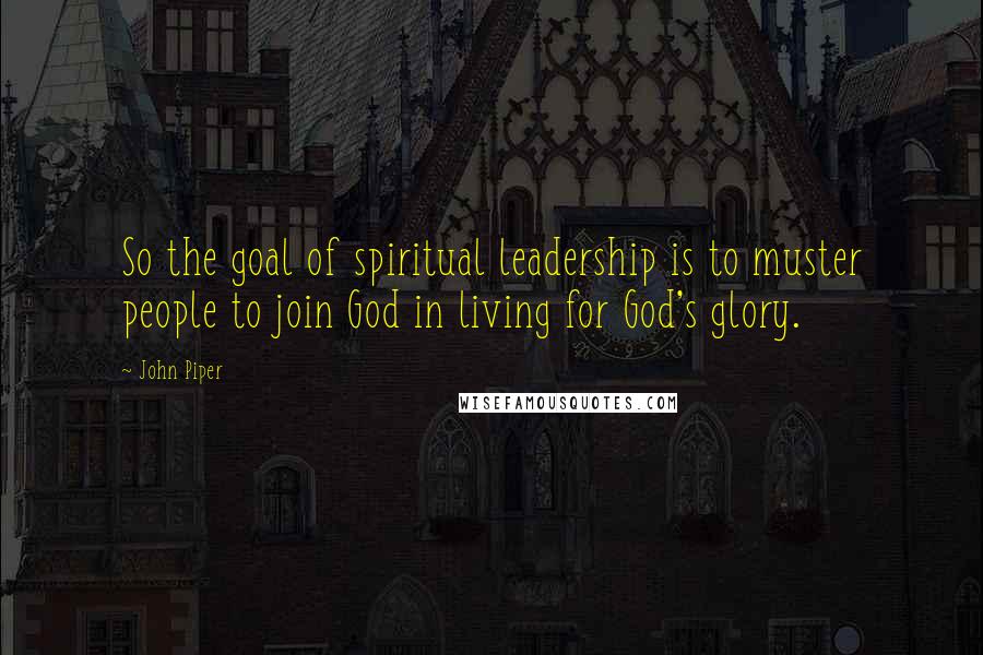 John Piper Quotes: So the goal of spiritual leadership is to muster people to join God in living for God's glory.