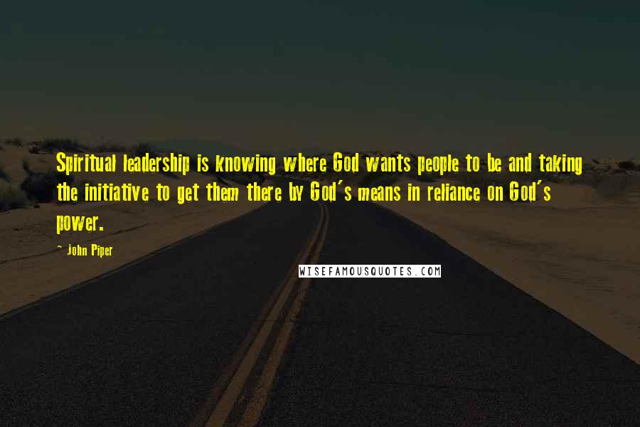 John Piper Quotes: Spiritual leadership is knowing where God wants people to be and taking the initiative to get them there by God's means in reliance on God's power.