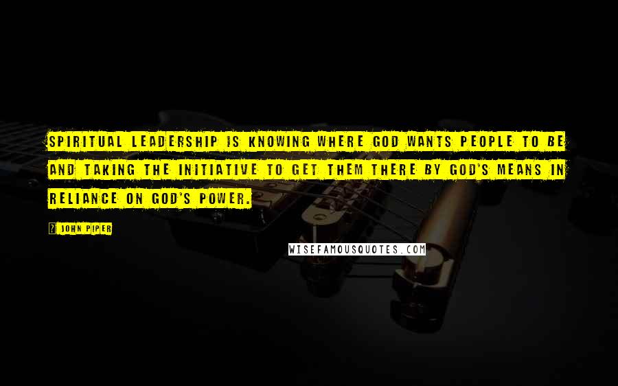 John Piper Quotes: Spiritual leadership is knowing where God wants people to be and taking the initiative to get them there by God's means in reliance on God's power.