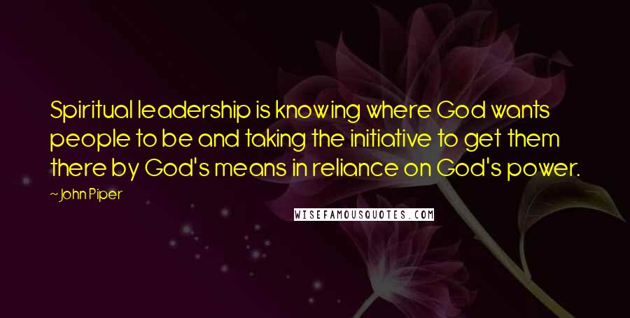 John Piper Quotes: Spiritual leadership is knowing where God wants people to be and taking the initiative to get them there by God's means in reliance on God's power.