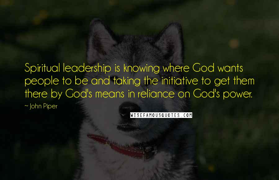 John Piper Quotes: Spiritual leadership is knowing where God wants people to be and taking the initiative to get them there by God's means in reliance on God's power.