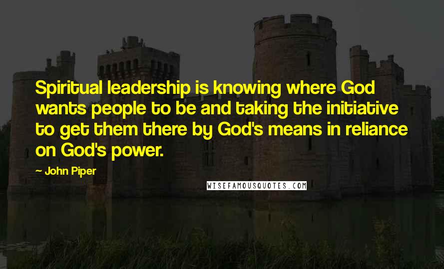 John Piper Quotes: Spiritual leadership is knowing where God wants people to be and taking the initiative to get them there by God's means in reliance on God's power.