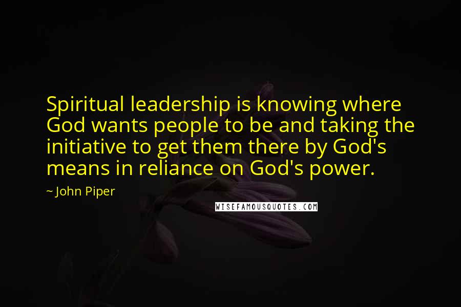 John Piper Quotes: Spiritual leadership is knowing where God wants people to be and taking the initiative to get them there by God's means in reliance on God's power.