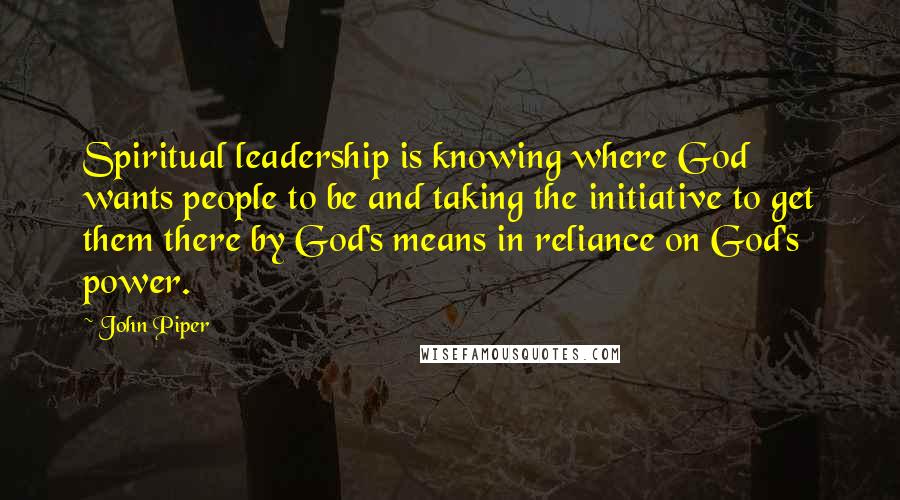 John Piper Quotes: Spiritual leadership is knowing where God wants people to be and taking the initiative to get them there by God's means in reliance on God's power.