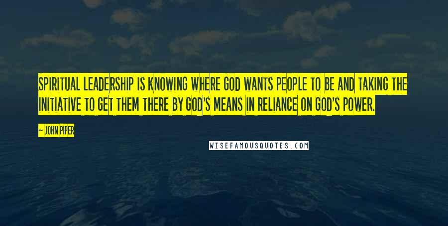 John Piper Quotes: Spiritual leadership is knowing where God wants people to be and taking the initiative to get them there by God's means in reliance on God's power.