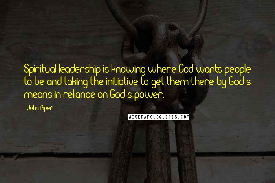 John Piper Quotes: Spiritual leadership is knowing where God wants people to be and taking the initiative to get them there by God's means in reliance on God's power.