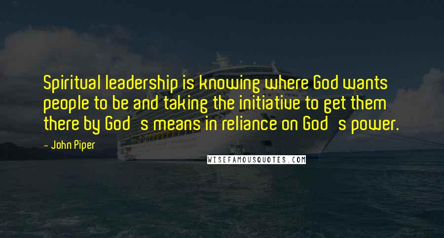 John Piper Quotes: Spiritual leadership is knowing where God wants people to be and taking the initiative to get them there by God's means in reliance on God's power.