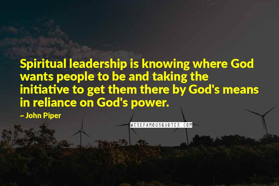 John Piper Quotes: Spiritual leadership is knowing where God wants people to be and taking the initiative to get them there by God's means in reliance on God's power.