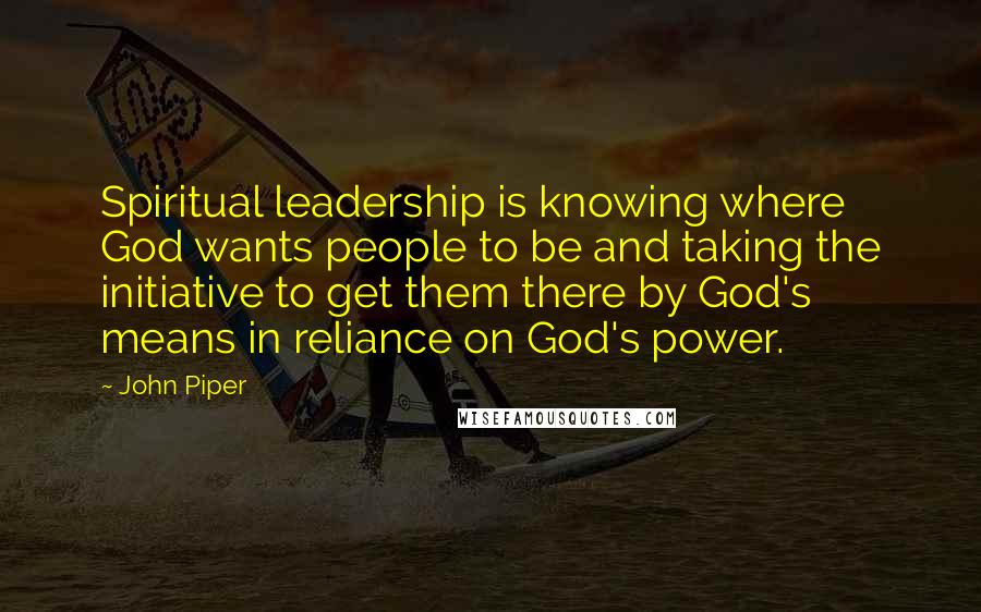 John Piper Quotes: Spiritual leadership is knowing where God wants people to be and taking the initiative to get them there by God's means in reliance on God's power.