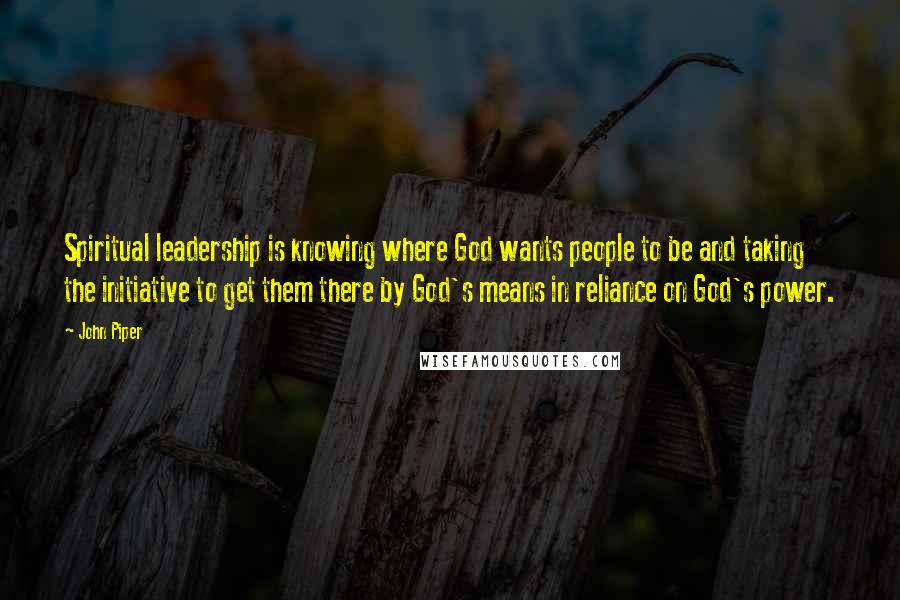 John Piper Quotes: Spiritual leadership is knowing where God wants people to be and taking the initiative to get them there by God's means in reliance on God's power.