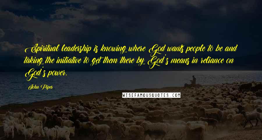 John Piper Quotes: Spiritual leadership is knowing where God wants people to be and taking the initiative to get them there by God's means in reliance on God's power.