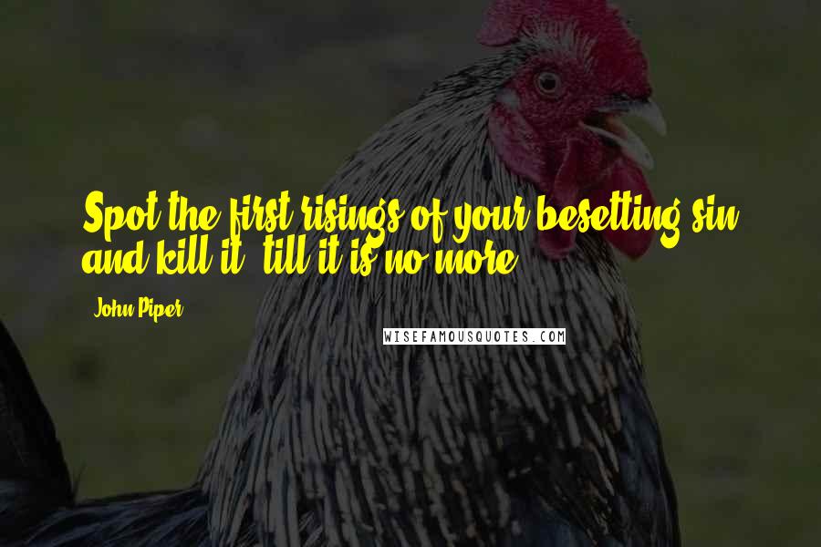 John Piper Quotes: Spot the first risings of your besetting sin and kill it, till it is no more.