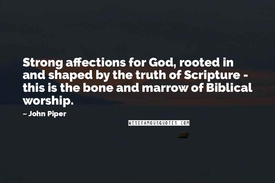John Piper Quotes: Strong affections for God, rooted in and shaped by the truth of Scripture - this is the bone and marrow of Biblical worship.