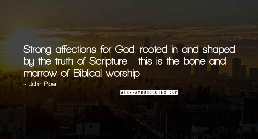 John Piper Quotes: Strong affections for God, rooted in and shaped by the truth of Scripture - this is the bone and marrow of Biblical worship.