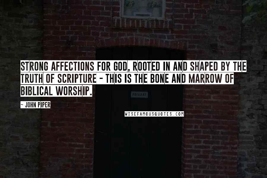 John Piper Quotes: Strong affections for God, rooted in and shaped by the truth of Scripture - this is the bone and marrow of Biblical worship.