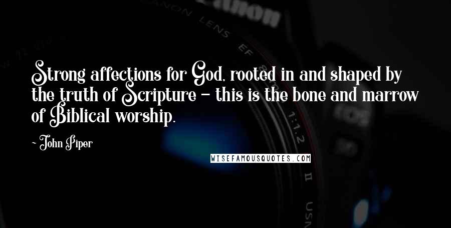 John Piper Quotes: Strong affections for God, rooted in and shaped by the truth of Scripture - this is the bone and marrow of Biblical worship.