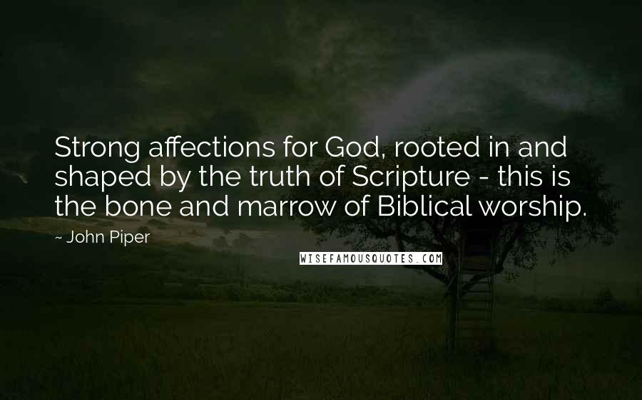 John Piper Quotes: Strong affections for God, rooted in and shaped by the truth of Scripture - this is the bone and marrow of Biblical worship.