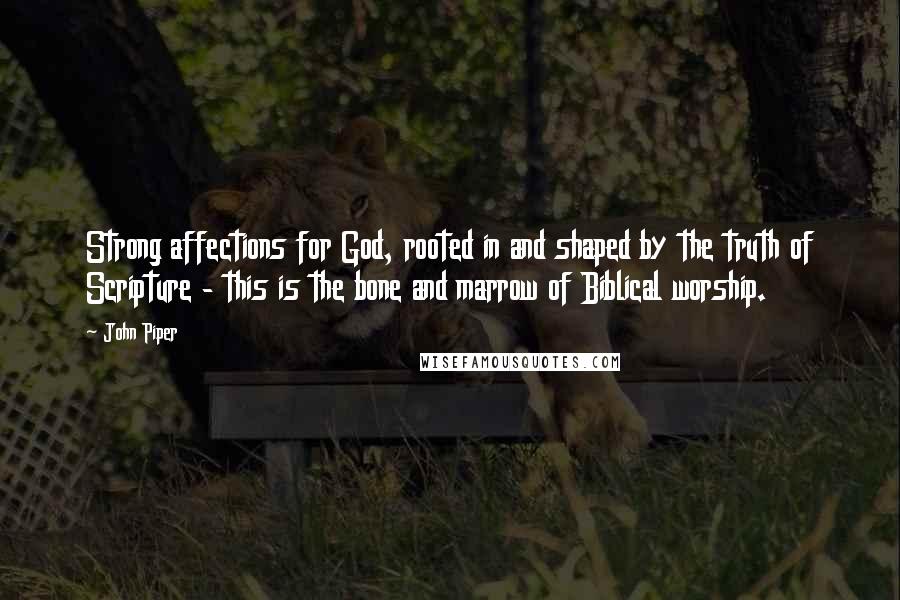 John Piper Quotes: Strong affections for God, rooted in and shaped by the truth of Scripture - this is the bone and marrow of Biblical worship.