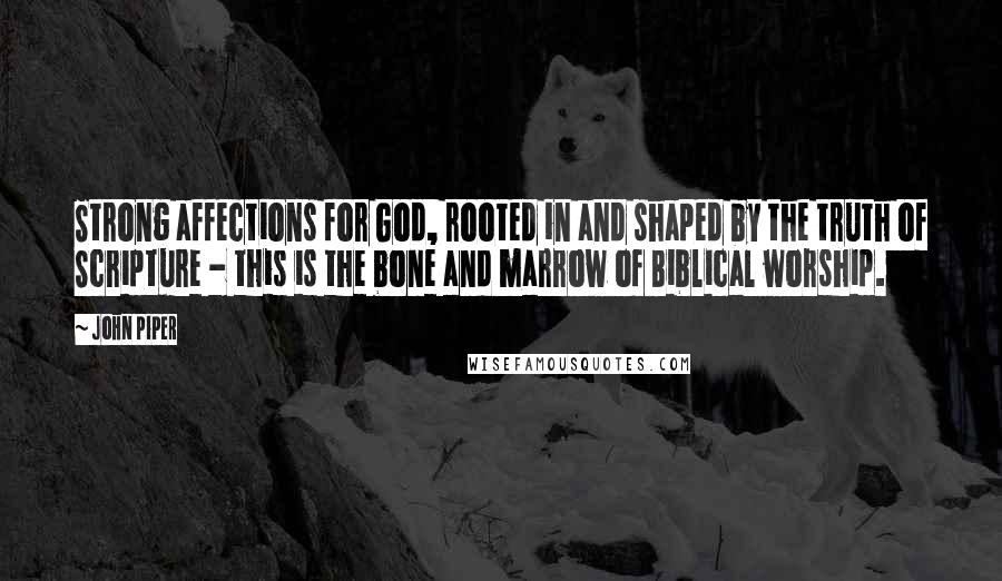 John Piper Quotes: Strong affections for God, rooted in and shaped by the truth of Scripture - this is the bone and marrow of Biblical worship.
