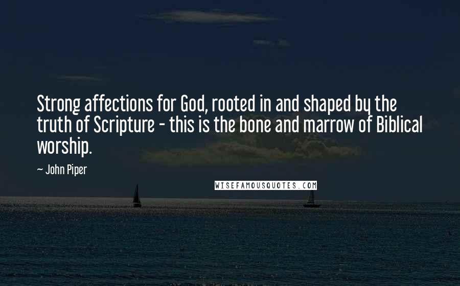 John Piper Quotes: Strong affections for God, rooted in and shaped by the truth of Scripture - this is the bone and marrow of Biblical worship.
