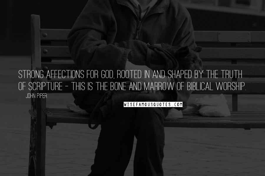 John Piper Quotes: Strong affections for God, rooted in and shaped by the truth of Scripture - this is the bone and marrow of Biblical worship.