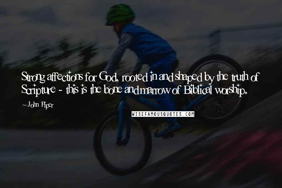 John Piper Quotes: Strong affections for God, rooted in and shaped by the truth of Scripture - this is the bone and marrow of Biblical worship.