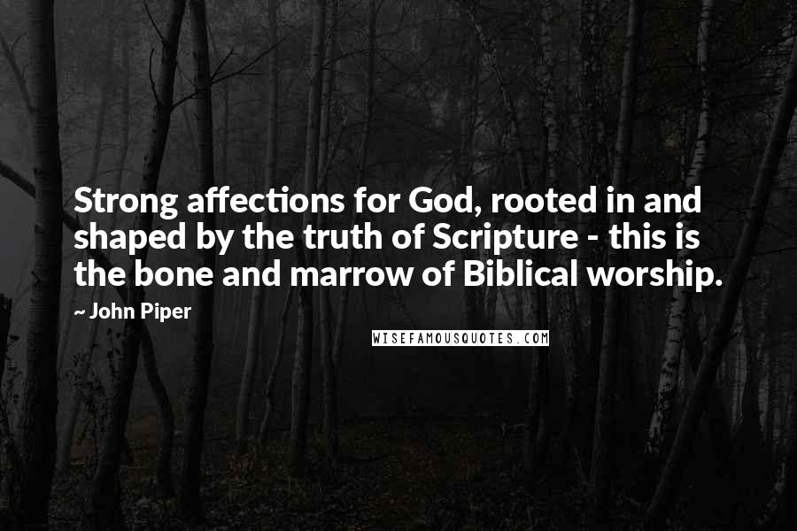 John Piper Quotes: Strong affections for God, rooted in and shaped by the truth of Scripture - this is the bone and marrow of Biblical worship.