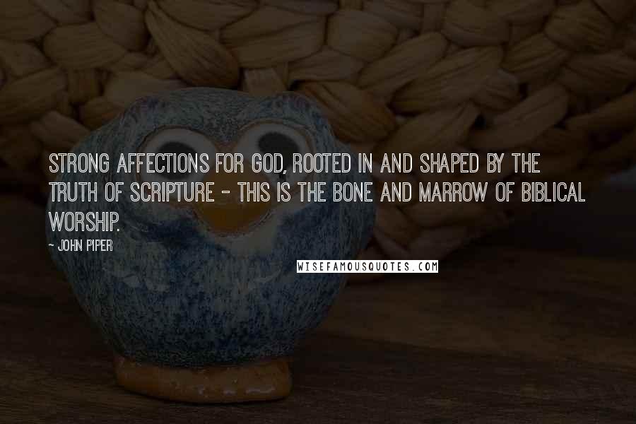 John Piper Quotes: Strong affections for God, rooted in and shaped by the truth of Scripture - this is the bone and marrow of Biblical worship.