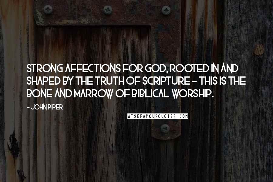 John Piper Quotes: Strong affections for God, rooted in and shaped by the truth of Scripture - this is the bone and marrow of Biblical worship.