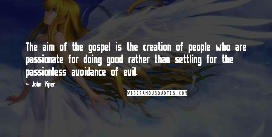 John Piper Quotes: The aim of the gospel is the creation of people who are passionate for doing good rather than settling for the passionless avoidance of evil.