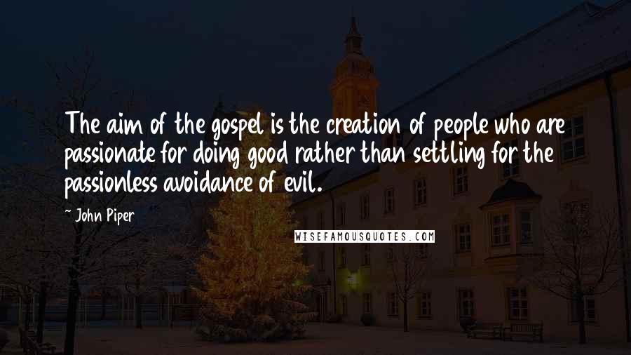 John Piper Quotes: The aim of the gospel is the creation of people who are passionate for doing good rather than settling for the passionless avoidance of evil.
