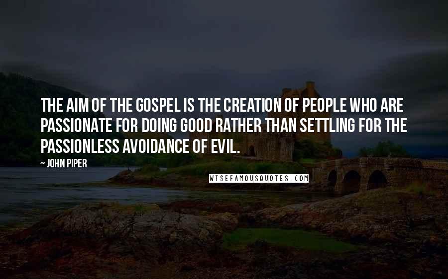 John Piper Quotes: The aim of the gospel is the creation of people who are passionate for doing good rather than settling for the passionless avoidance of evil.