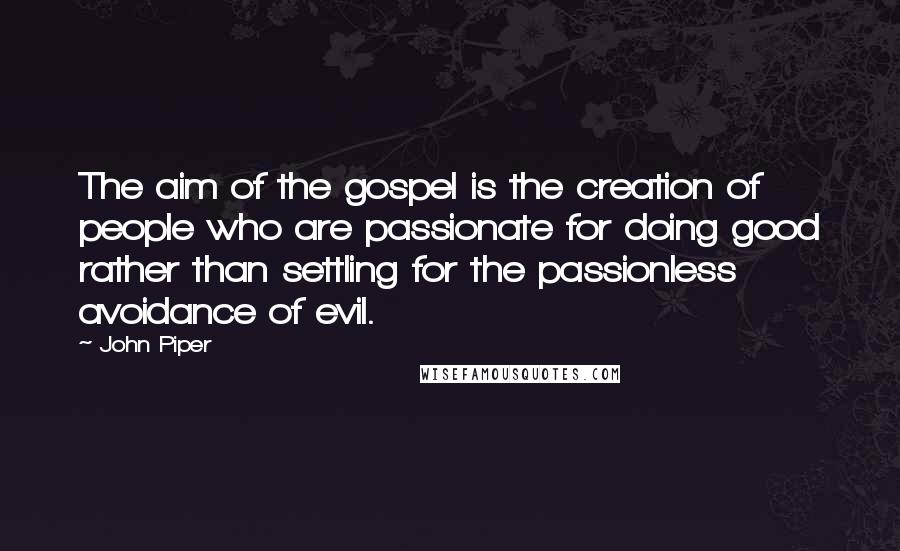 John Piper Quotes: The aim of the gospel is the creation of people who are passionate for doing good rather than settling for the passionless avoidance of evil.