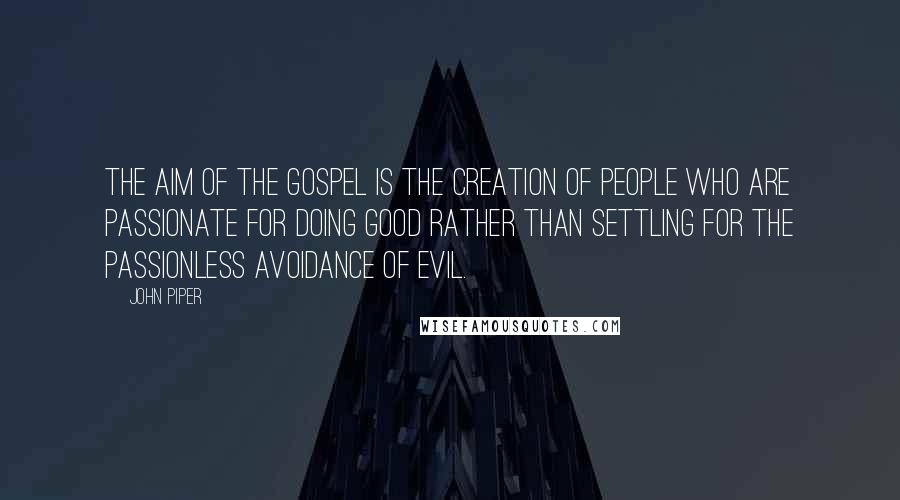 John Piper Quotes: The aim of the gospel is the creation of people who are passionate for doing good rather than settling for the passionless avoidance of evil.