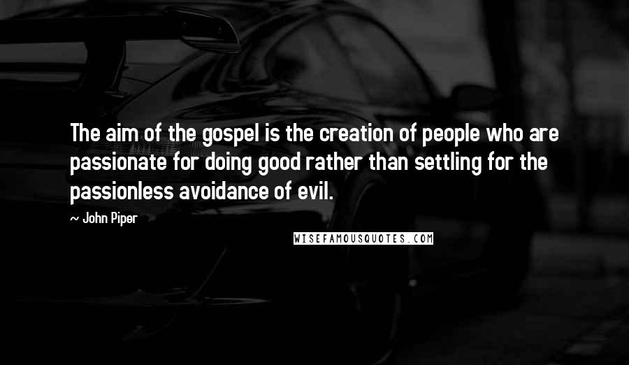 John Piper Quotes: The aim of the gospel is the creation of people who are passionate for doing good rather than settling for the passionless avoidance of evil.